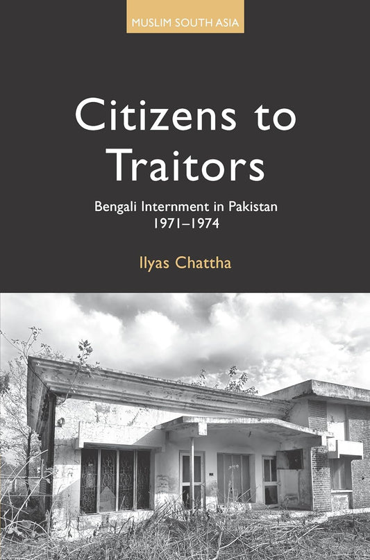 Citizens to Traitors: Bengali Internment in Pakistan, 1971-1974 by Ilyas Chattha